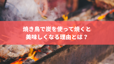 知っておいた方が良い、焼き鳥で炭を使って焼くと必ず美味しくなる理由とは?