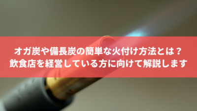オガ炭や備長炭の簡単な火付け方法とは?飲食店を経営している方に向けて解説します