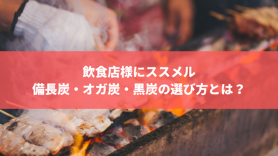飲食店様にすすめる備長炭・オガ炭・黒炭の選び方とは?