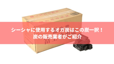 シーシャに使用するオガ炭はこの炭一択!炭の販売業者がご紹介